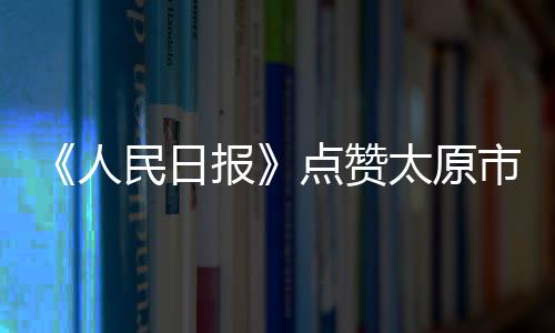 《人民日报》点赞太原市民“菜篮子”量足价稳