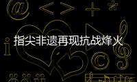 指尖非遗再现抗战烽火